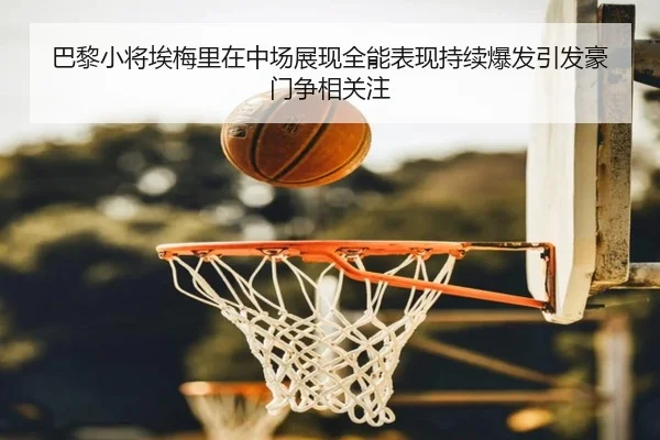 巴黎小将埃梅里在中场展现全能表现持续爆发引发豪门争相关注