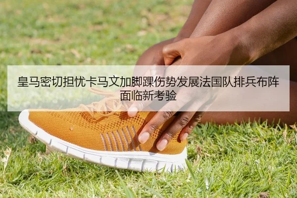 皇马密切担忧卡马文加脚踝伤势发展法国队排兵布阵面临新考验